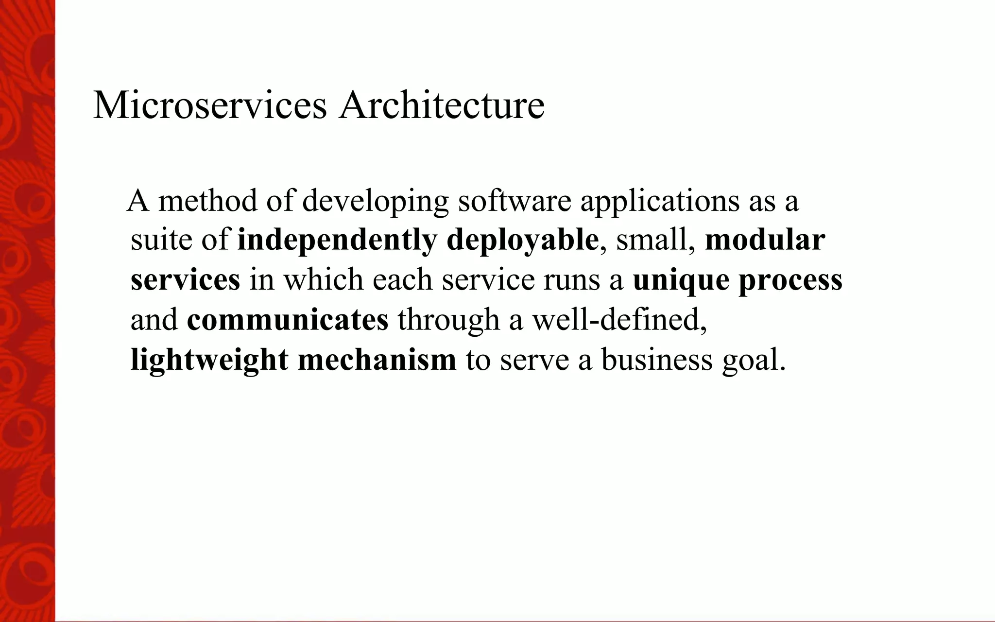 Microservices Architecture
A method of developing software applications as a
suite of independently deployable, small, modular
services in which each service runs a unique process
and communicates through a well-defined,
lightweight mechanism to serve a business goal.
 