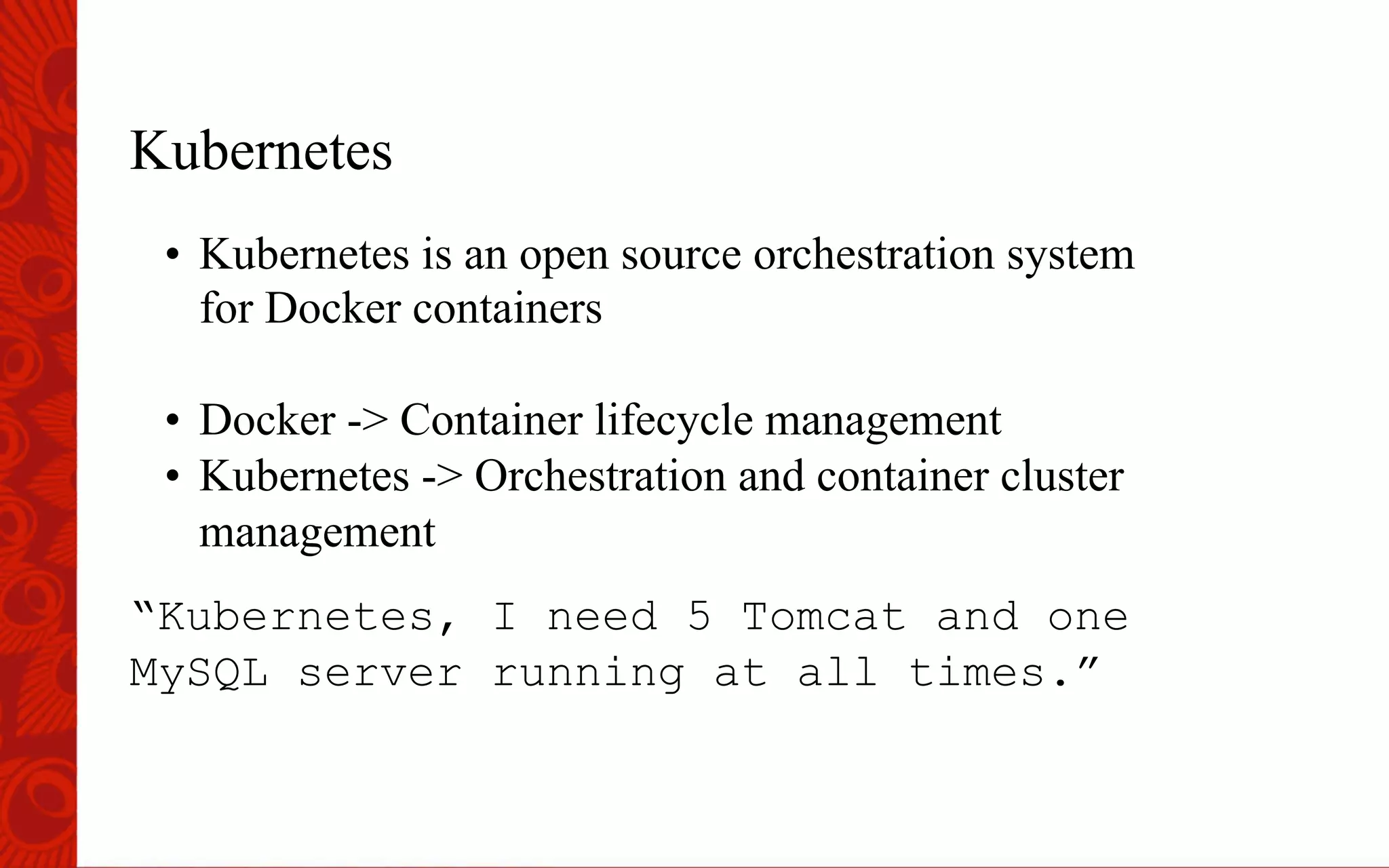 Kubernetes
&bull;  Kubernetes is an open source orchestration system
for Docker containers
&bull;  Docker -> Container lifecycle management
&bull;  Kubernetes -> Orchestration and container cluster
management
&ldquo;Kubernetes, I need 5 Tomcat and one
MySQL server running at all times.&rdquo;
 