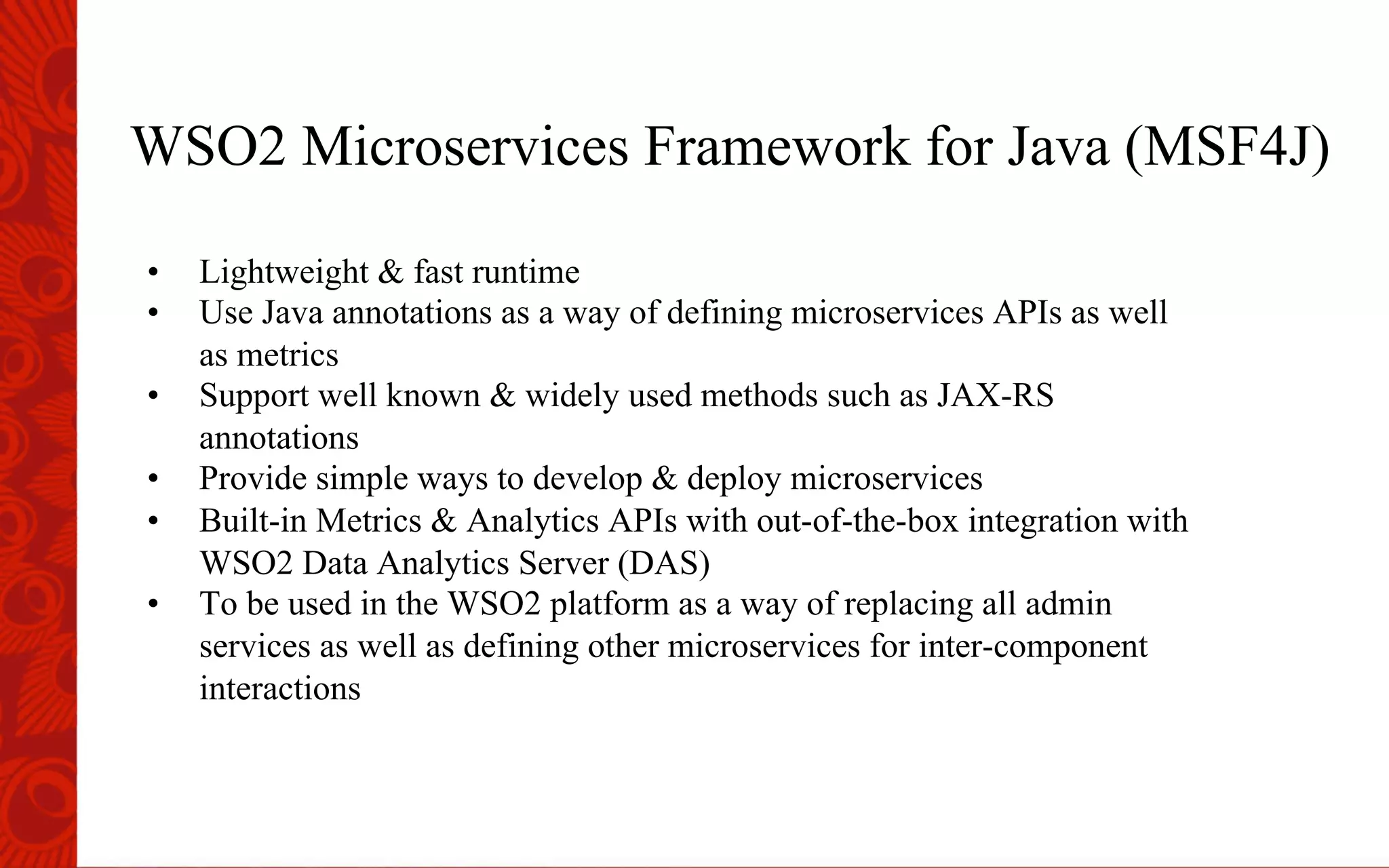 WSO2 Microservices Framework for Java (MSF4J)
&bull;  Lightweight & fast runtime
&bull;  Use Java annotations as a way of defining microservices APIs as well
as metrics
&bull;  Support well known & widely used methods such as JAX-RS
annotations
&bull;  Provide simple ways to develop & deploy microservices
&bull;  Built-in Metrics & Analytics APIs with out-of-the-box integration with
WSO2 Data Analytics Server (DAS)
&bull;  To be used in the WSO2 platform as a way of replacing all admin
services as well as defining other microservices for inter-component
interactions
 