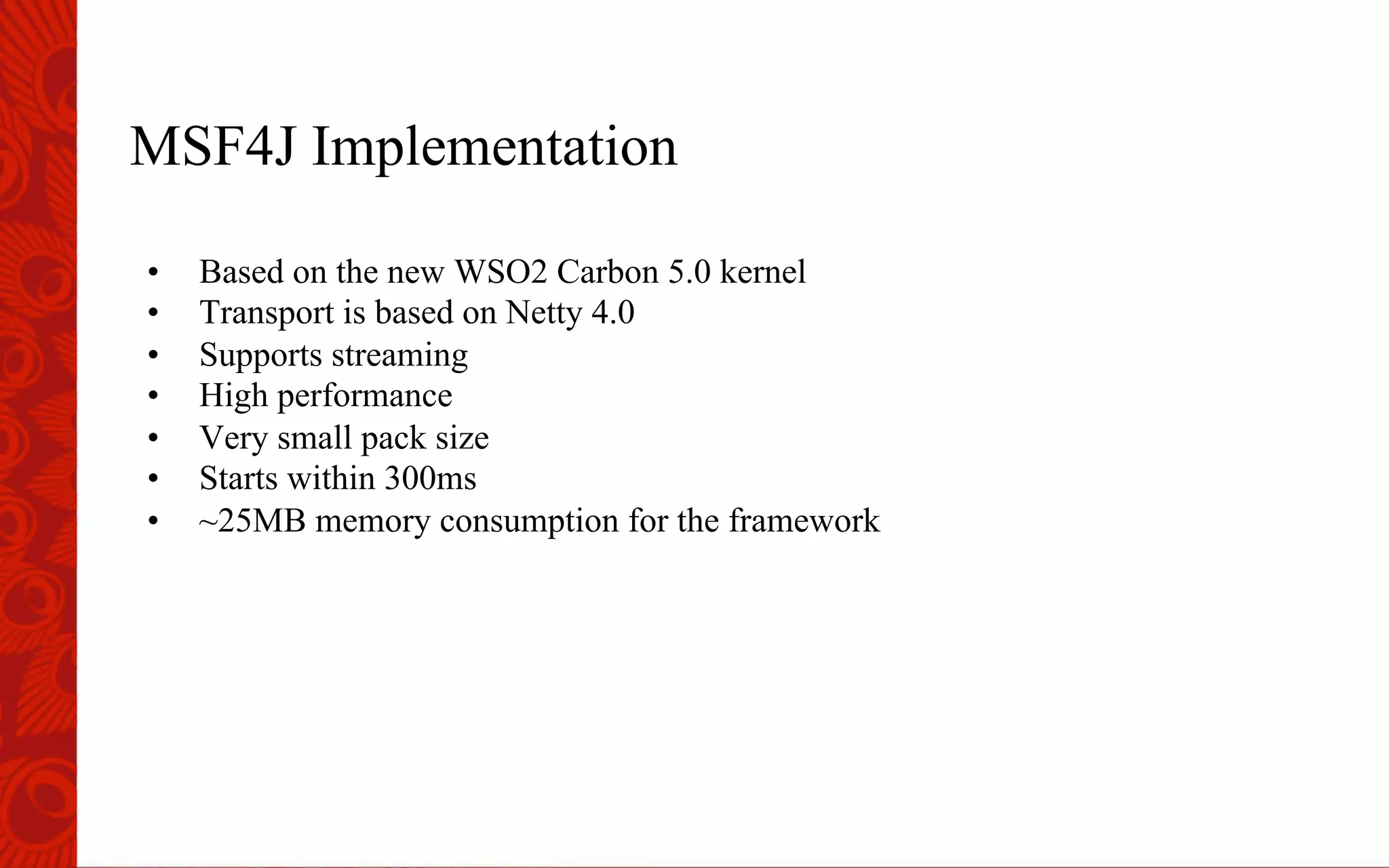 MSF4J Implementation
&bull;  Based on the new WSO2 Carbon 5.0 kernel
&bull;  Transport is based on Netty 4.0
&bull;  Supports streaming
&bull;  High performance
&bull;  Very small pack size
&bull;  Starts within 300ms
&bull;  ~25MB memory consumption for the framework
 