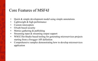 Core Features of MSF4J
•  Quick & simple development model using simple annotations
•  Lightweight & high performance
•  Custom interceptors
•  OAuth based security
•  Metrics gathering & publishing
•  Streaming input & streaming output support
•  WSO2 DevStudio based tooling for generating microservices projects
starting from a Swagger API definition
•  Comprehensive samples demonstrating how to develop microservices
application
 