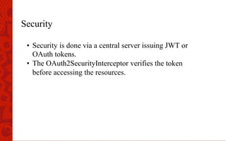Security
•  Security is done via a central server issuing JWT or
OAuth tokens.
•  The OAuth2SecurityInterceptor verifies the token
before accessing the resources.
 