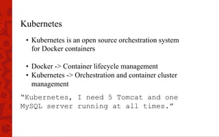 Kubernetes
•  Kubernetes is an open source orchestration system
for Docker containers
•  Docker -> Container lifecycle management
•  Kubernetes -> Orchestration and container cluster
management
“Kubernetes, I need 5 Tomcat and one
MySQL server running at all times.”
 