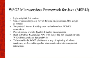 WSO2 Microservices Framework for Java (MSF4J)
•  Lightweight & fast runtime
•  Use Java annotations as a way of defining microservices APIs as well
as metrics
•  Support well known & widely used methods such as JAX-RS
annotations
•  Provide simple ways to develop & deploy microservices
•  Built-in Metrics & Analytics APIs with out-of-the-box integration with
WSO2 Data Analytics Server (DAS)
•  To be used in the WSO2 platform as a way of replacing all admin
services as well as defining other microservices for inter-component
interactions
 