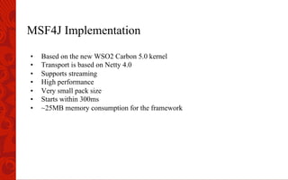 MSF4J Implementation
•  Based on the new WSO2 Carbon 5.0 kernel
•  Transport is based on Netty 4.0
•  Supports streaming
•  High performance
•  Very small pack size
•  Starts within 300ms
•  ~25MB memory consumption for the framework
 