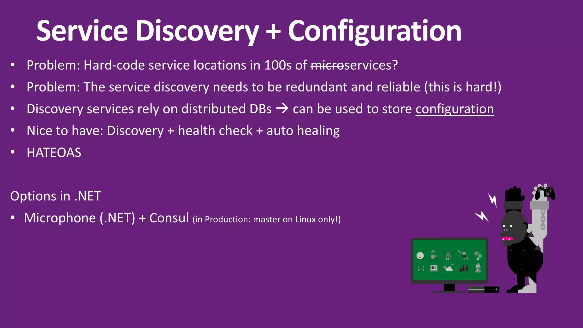 Y A X B Service Discovery + Configuration • Problem: Hard-code service locations in 100s of microservices? • Problem: The service discovery needs to be redundant and reliable (this is hard!) • Discovery services rely on distributed DBs  can be used to store configuration • Nice to have: Discovery + health check + auto healing • HATEOAS Options in .NET • Microphone (.NET) + Consul (in Production: master on Linux only!) 