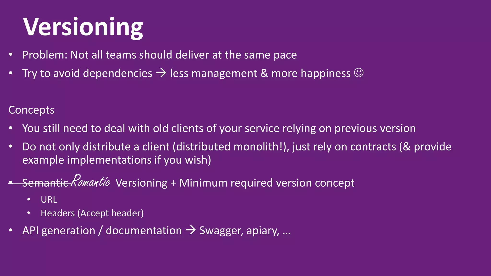 Versioning • Problem: Not all teams should deliver at the same pace • Try to avoid dependencies  less management & more happiness  Concepts • You still need to deal with old clients of your service relying on previous version • Do not only distribute a client (distributed monolith!), just rely on contracts (& provide example implementations if you wish) • Semantic Romantic Versioning + Minimum required version concept • URL • Headers (Accept header) • API generation / documentation  Swagger, apiary, … 