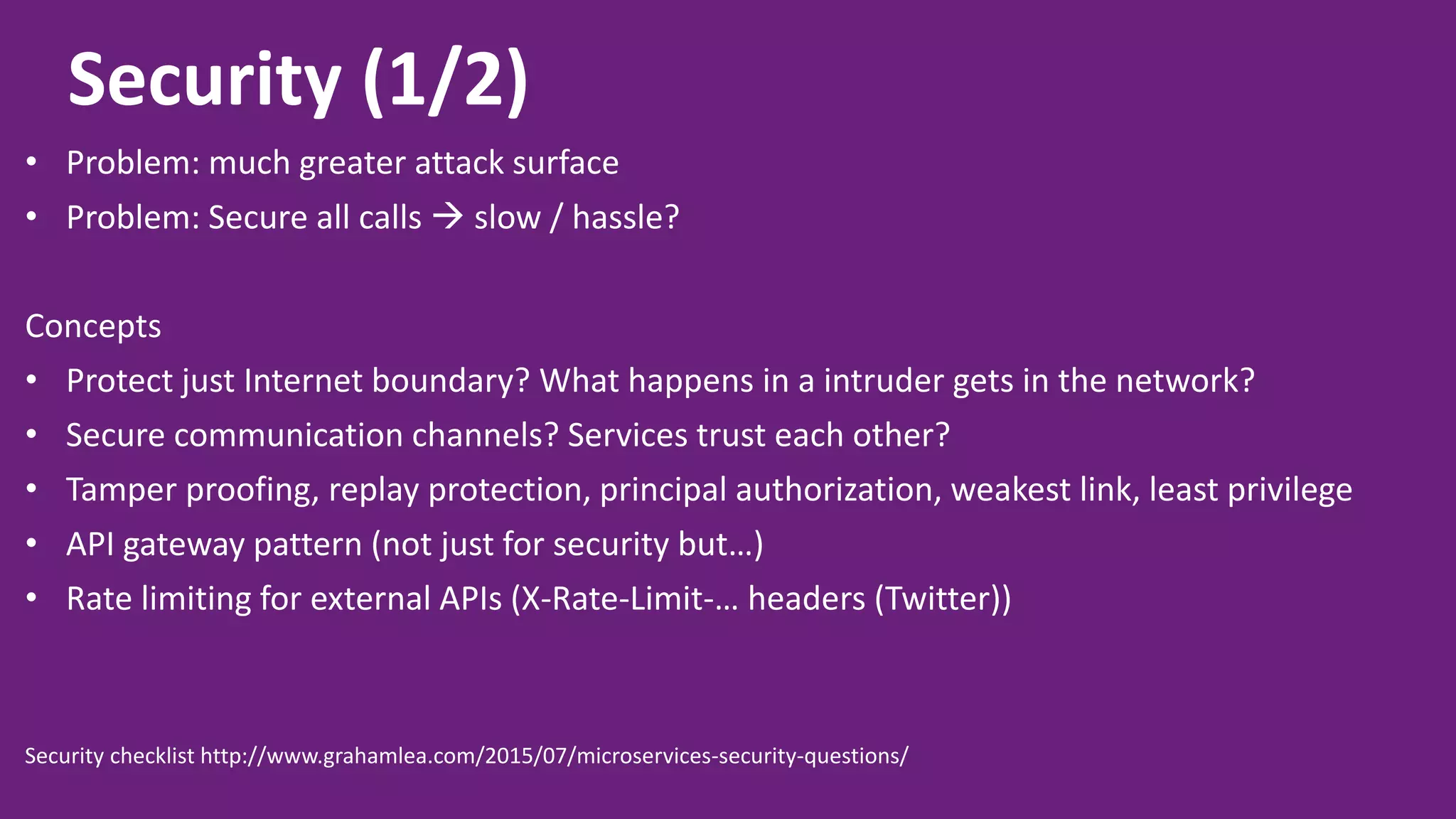 Security (1/2) • Problem: much greater attack surface • Problem: Secure all calls  slow / hassle? Concepts • Protect just Internet boundary? What happens in a intruder gets in the network? • Secure communication channels? Services trust each other? • Tamper proofing, replay protection, principal authorization, weakest link, least privilege • API gateway pattern (not just for security but…) • Rate limiting for external APIs (X-Rate-Limit-… headers (Twitter)) Security checklist http://www.grahamlea.com/2015/07/microservices-security-questions/ 