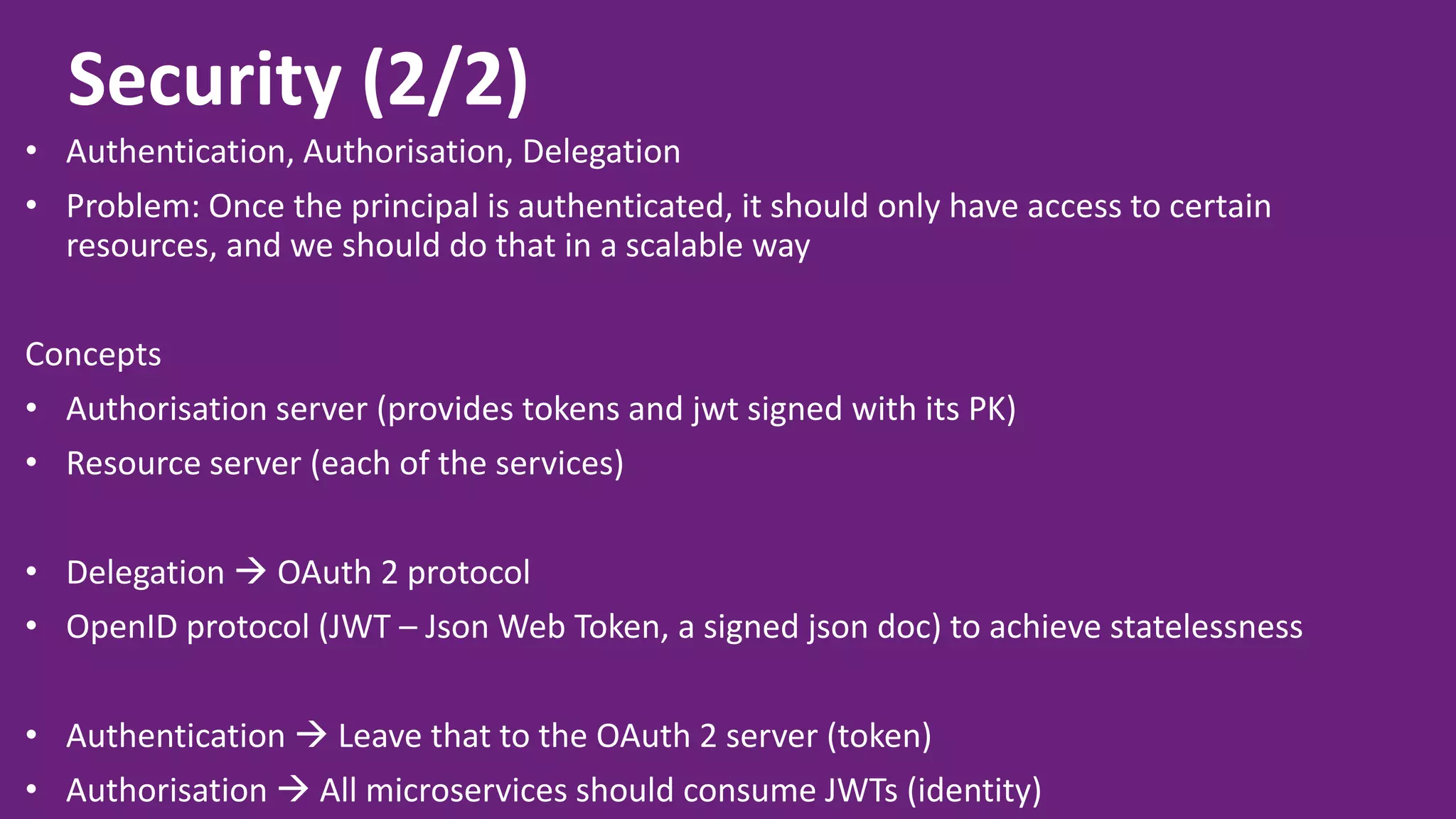 Security (2/2) • Authentication, Authorisation, Delegation • Problem: Once the principal is authenticated, it should only have access to certain resources, and we should do that in a scalable way Concepts • Authorisation server (provides tokens and jwt signed with its PK) • Resource server (each of the services) • Delegation  OAuth 2 protocol • OpenID protocol (JWT – Json Web Token, a signed json doc) to achieve statelessness • Authentication  Leave that to the OAuth 2 server (token) • Authorisation  All microservices should consume JWTs (identity) 