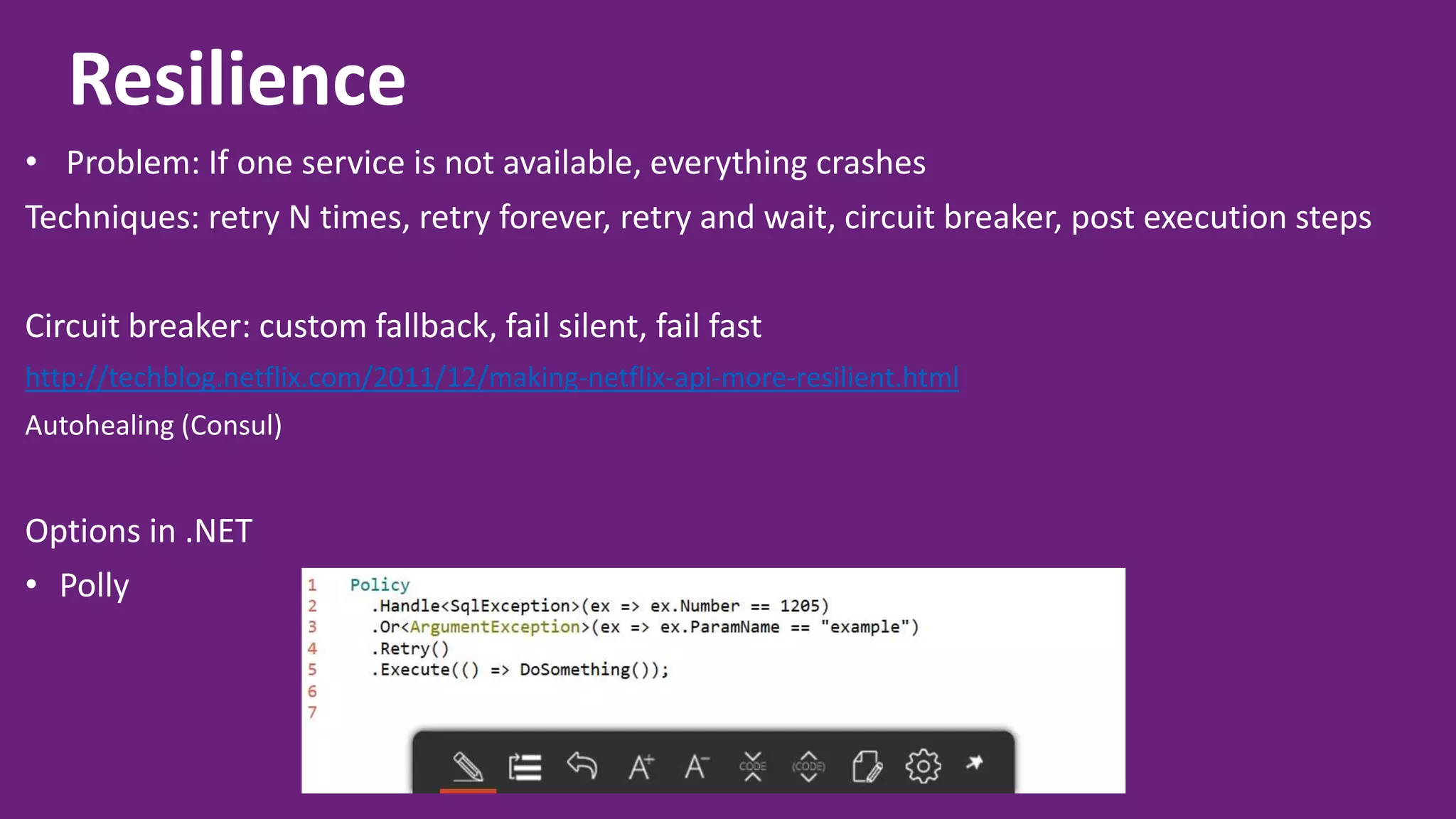 Resilience • Problem: If one service is not available, everything crashes Techniques: retry N times, retry forever, retry and wait, circuit breaker, post execution steps Circuit breaker: custom fallback, fail silent, fail fast http://techblog.netflix.com/2011/12/making-netflix-api-more-resilient.html Autohealing (Consul) Options in .NET • Polly 
