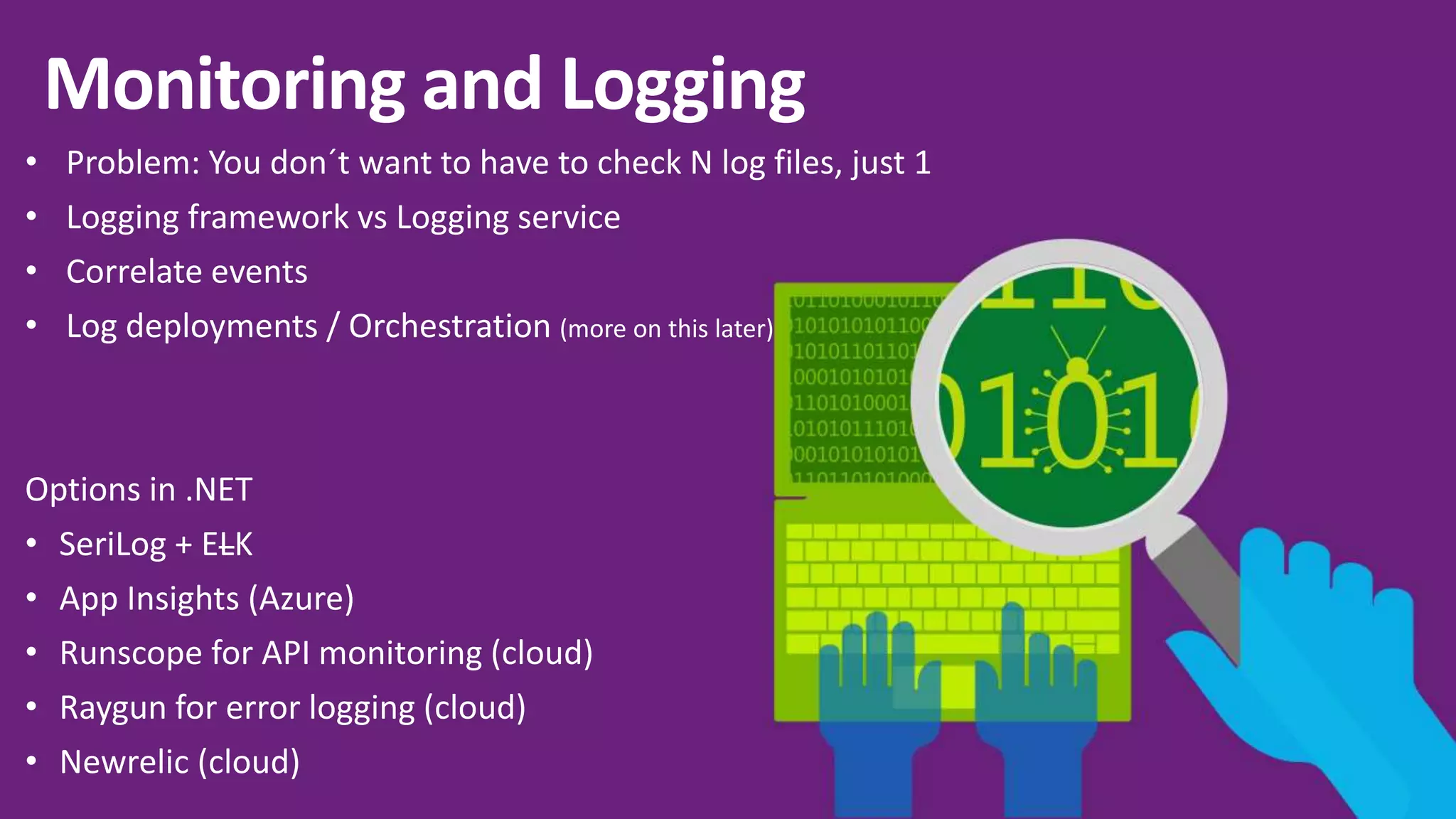 • Problem: You don´t want to have to check N log files, just 1 • Logging framework vs Logging service • Correlate events • Log deployments / Orchestration (more on this later) Options in .NET • SeriLog + ELK • App Insights (Azure) • Runscope for API monitoring (cloud) • Raygun for error logging (cloud) • Newrelic (cloud) 