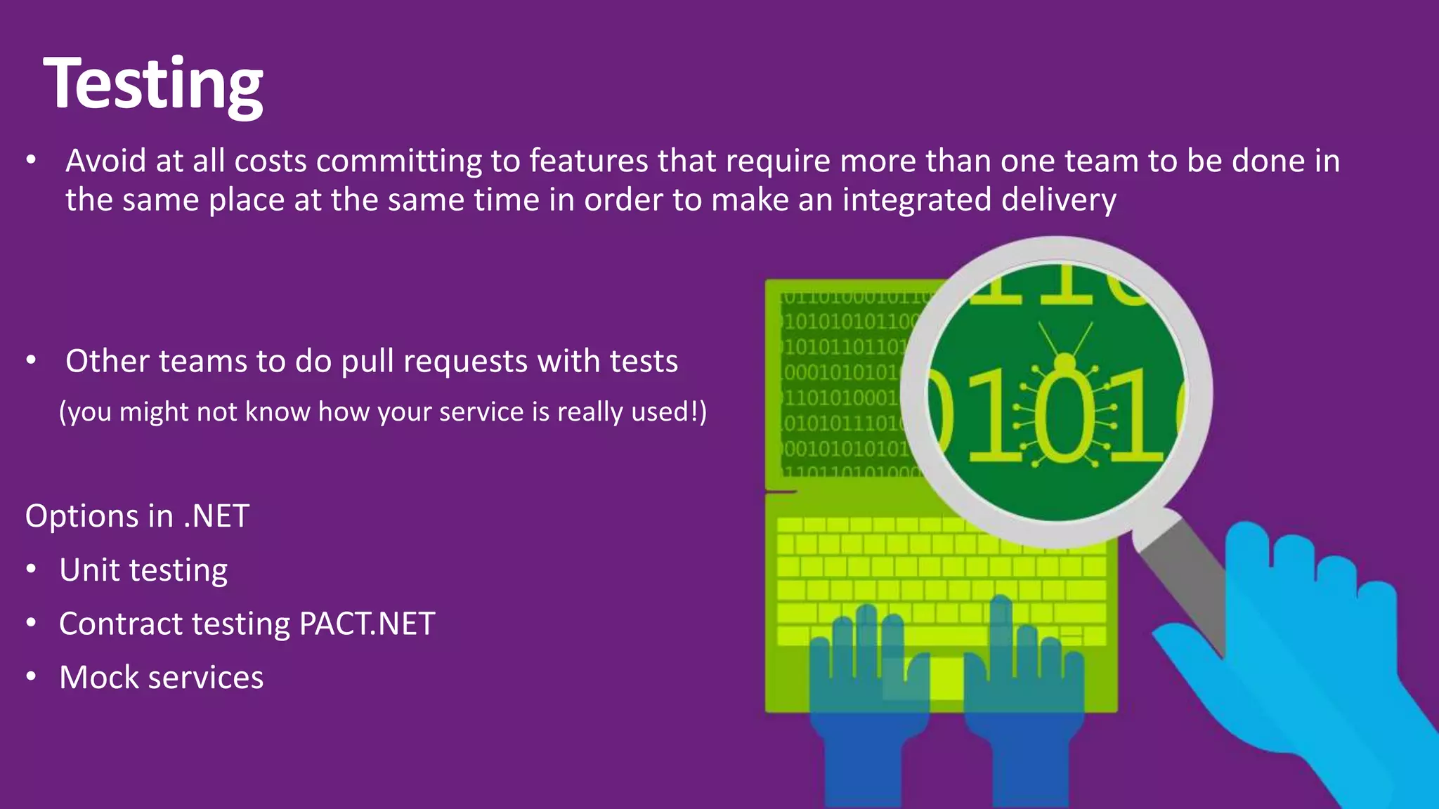 • Avoid at all costs committing to features that require more than one team to be done in the same place at the same time in order to make an integrated delivery • Other teams to do pull requests with tests (you might not know how your service is really used!) Options in .NET • Unit testing • Contract testing PACT.NET • Mock services 