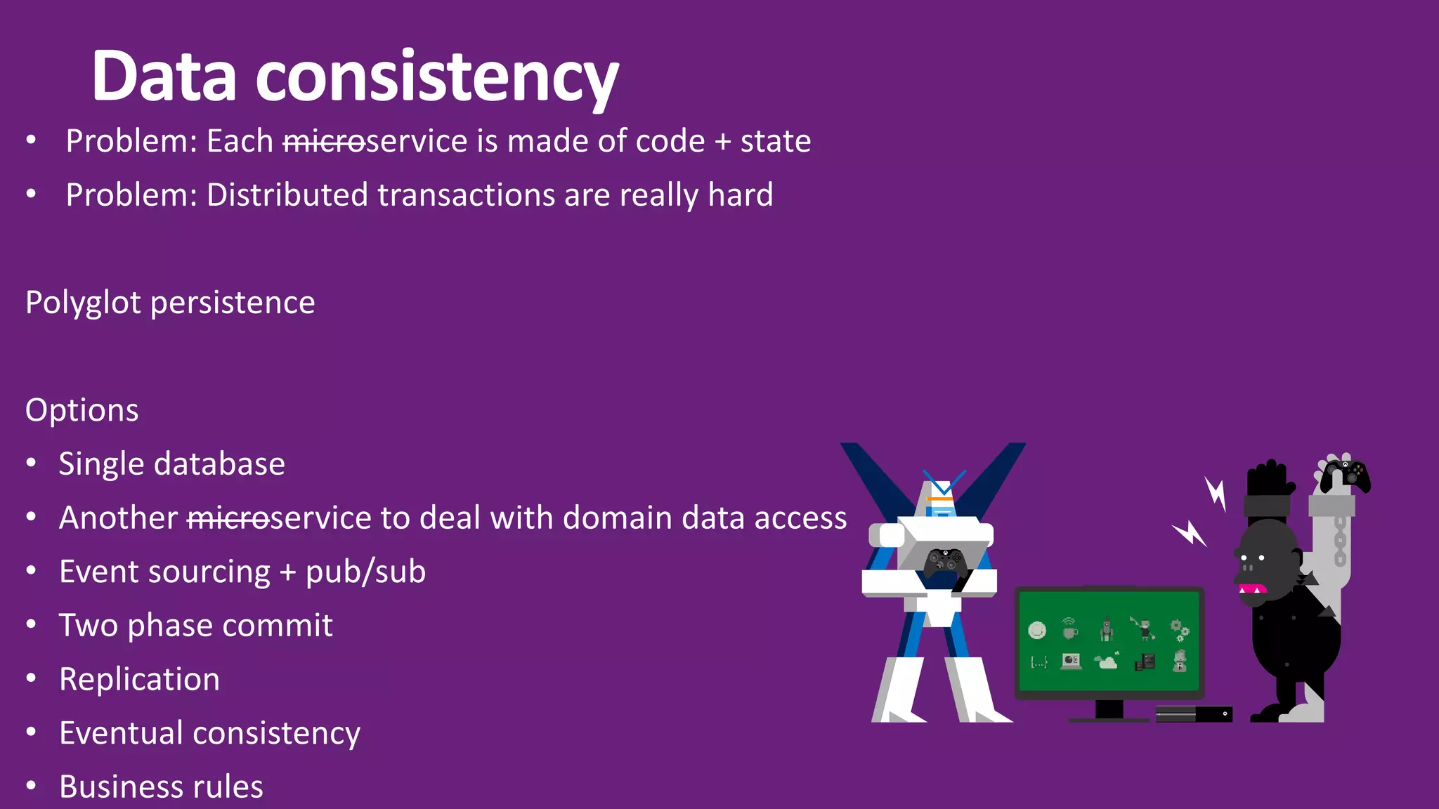 Y A X B Data consistency • Problem: Each microservice is made of code + state • Problem: Distributed transactions are really hard Polyglot persistence Options • Single database • Another microservice to deal with domain data access • Event sourcing + pub/sub • Two phase commit • Replication • Eventual consistency • Business rules 