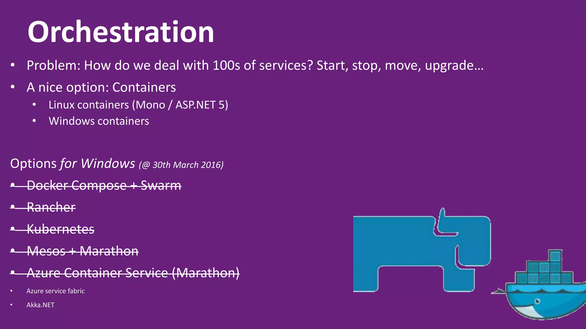 Orchestration • Problem: How do we deal with 100s of services? Start, stop, move, upgrade… • A nice option: Containers • Linux containers (Mono / ASP.NET 5) • Windows containers Options for Windows (@ 30th March 2016) • Docker Compose + Swarm • Rancher • Kubernetes • Mesos + Marathon • Azure Container Service (Marathon) • Azure service fabric • Akka.NET 