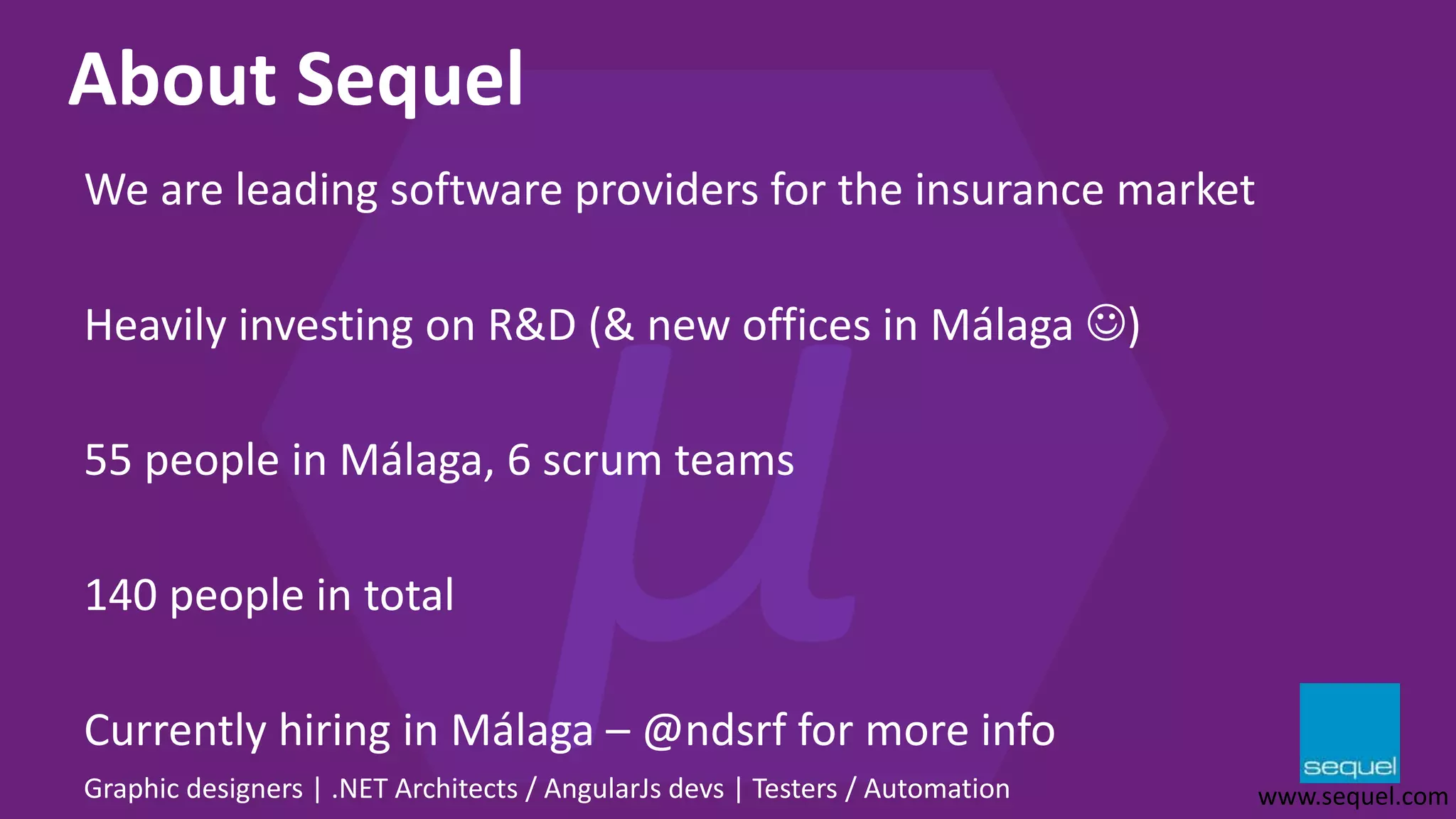 About Sequel We are leading software providers for the insurance market Heavily investing on R&D (& new offices in Málaga ) 55 people in Málaga, 6 scrum teams 140 people in total Currently hiring in Málaga – @ndsrf for more info Graphic designers | .NET Architects / AngularJs devs | Testers / Automation www.sequel.com 