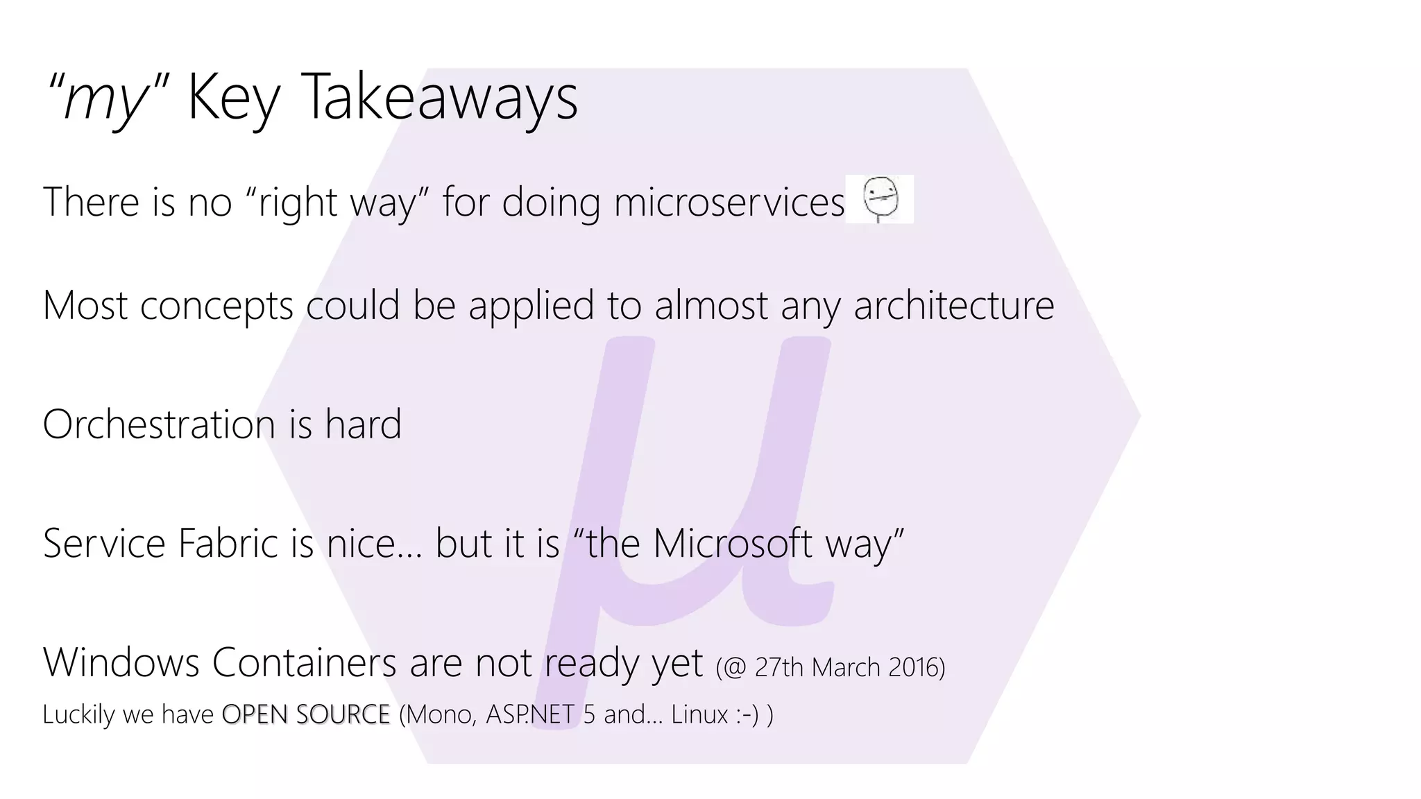 “my” Key Takeaways There is no “right way” for doing microservices Most concepts could be applied to almost any architecture Orchestration is hard Service Fabric is nice… but it is “the Microsoft way” Windows Containers are not ready yet (@ 27th March 2016) Luckily we have OPEN SOURCE (Mono, ASP.NET 5 and… Linux :-) ) 