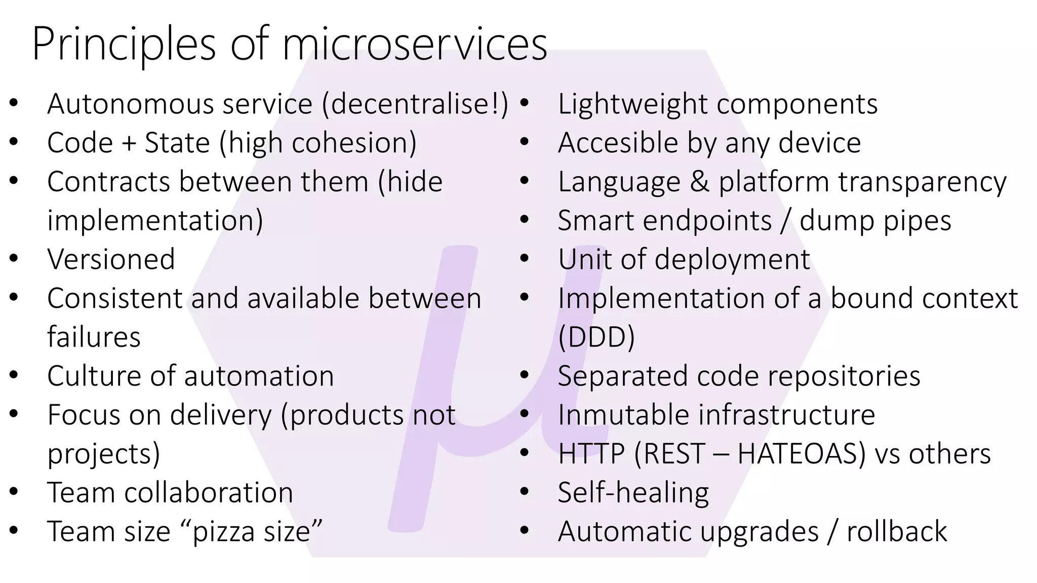 Principles of microservices • Autonomous service (decentralise!) • Code + State (high cohesion) • Contracts between them (hide implementation) • Versioned • Consistent and available between failures • Culture of automation • Focus on delivery (products not projects) • Team collaboration • Team size “pizza size” • Lightweight components • Accesible by any device • Language & platform transparency • Smart endpoints / dump pipes • Unit of deployment • Implementation of a bound context (DDD) • Separated code repositories • Inmutable infrastructure • HTTP (REST – HATEOAS) vs others • Self-healing • Automatic upgrades / rollback 