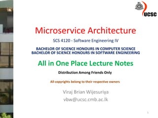 Microservice Architecture
Viraj Brian Wijesuriya
vbw@ucsc.cmb.ac.lk
1
SCS 4120 - Software Engineering IV
BACHELOR OF SCIENCE HONOURS IN COMPUTER SCIENCE
BACHELOR OF SCIENCE HONOURS IN SOFTWARE ENGINEERING
All in One Place Lecture Notes
Distribution Among Friends Only
All copyrights belong to their respective owners
 