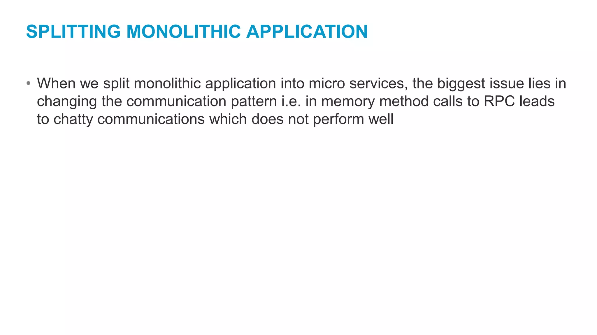 SPLITTING MONOLITHIC APPLICATION
• When we split monolithic application into micro services, the biggest issue lies in
changing the communication pattern i.e. in memory method calls to RPC leads
to chatty communications which does not perform well
 