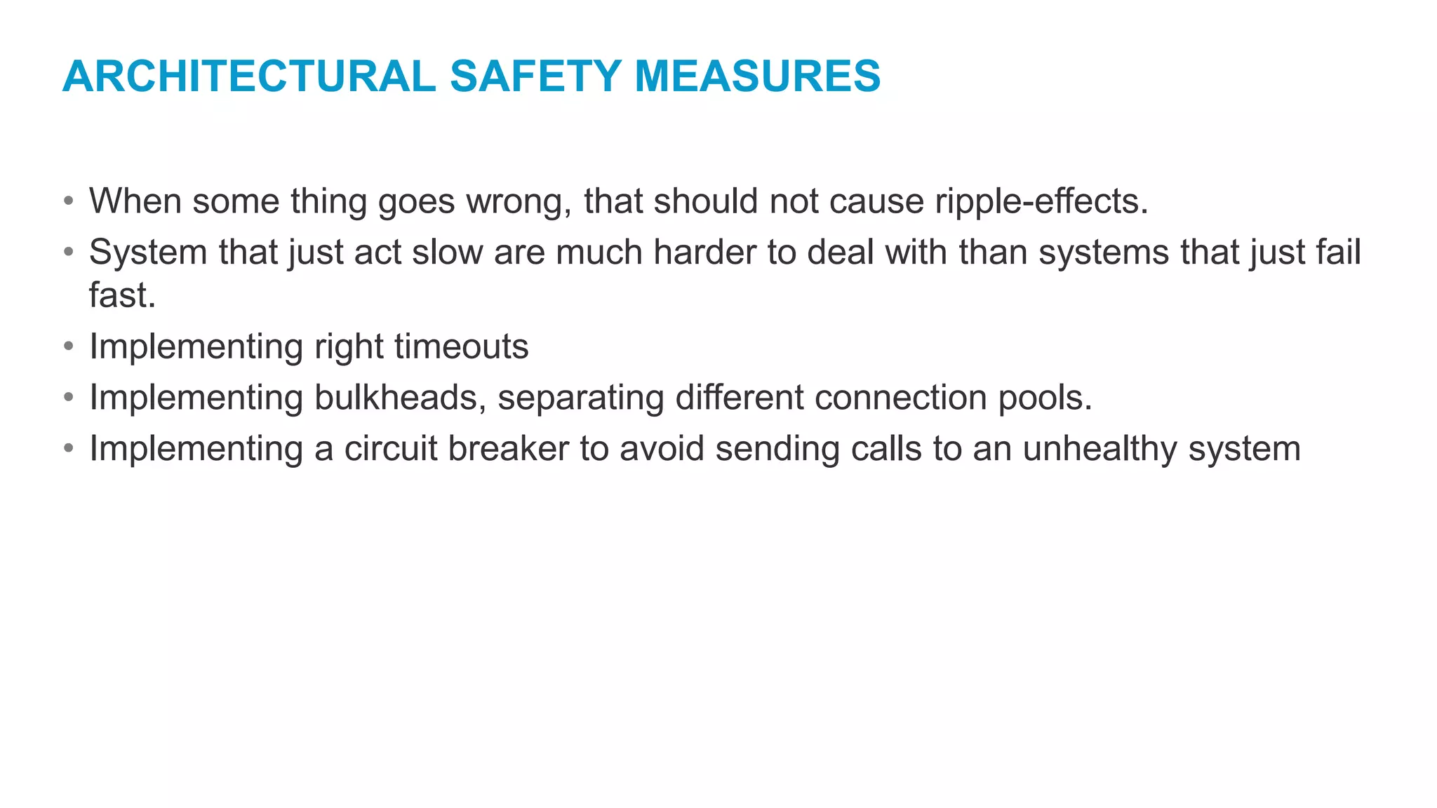 ARCHITECTURAL SAFETY MEASURES
• When some thing goes wrong, that should not cause ripple-effects.
• System that just act slow are much harder to deal with than systems that just fail
fast.
• Implementing right timeouts
• Implementing bulkheads, separating different connection pools.
• Implementing a circuit breaker to avoid sending calls to an unhealthy system
 