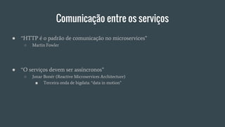 Comunicação entre os serviços
● “HTTP é o padrão de comunicação no microservices”
○ Martin Fowler
● “O serviços devem ser assíncronos”
○ Jonar Bonér (Reactive Microservices Architecture)
■ Terceira onda de bigdata: “data in motion”
 