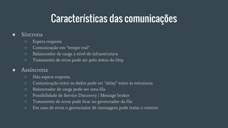 Características das comunicações
● Síncrona
○ Espera resposta
○ Comunicação em “tempo real”
○ Balanceador de carga a nível de infraestrutura
○ Tratamento de erros pode ser pelo status do http
● Assíncrona
○ Não espera resposta
○ Comunicação entre os dados pode ser “delay” entre as estruturas
○ Balanceador de carga pode ser uma fila
○ Possibilidade de Service Discovery / Message broker
○ Tratamento de erros pode ficar no gerenciador da fila
○ Em caso de erros o gerenciador de mensagens pode tratar o reenvio
 