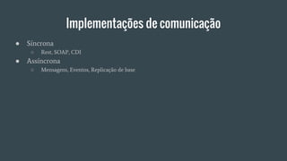 Implementações de comunicação
● Síncrona
○ Rest, SOAP, CDI
● Assíncrona
○ Mensagens, Eventos, Replicação de base
 