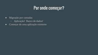 Por onde começar?
● Migração por camadas
○ Aplicação? Banco de dados?
● Começar de uma aplicação existente
 