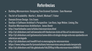 Referências
● Building Microservices: Designing Fine-Grained Systems - Sam Newman
● The Art of Scalability - Martin L, Abbott, Michael T. Fisher
● Domain-Driven Design - Eric Evans
● DevOps: A Software Architect's Perspective - Len Bass, Ingo Weber, Liming Zhu
● Reactive Microservices Architecture - Jonas Bonér
● http://martinfowler.com/articles/microservices.html
● http://pt.slideshare.net/adriancockcroft/dockercon-state-of-the-art-in-microservices
● http://pt.slideshare.net/gutomcosta/como-ddd-e-strategic-design-esto-nos-ajudando-a-m
odernizar-um-legado
● http://pt.slideshare.net/ewolff/rest-vs-messaging-for-microservices
● https://www.infoq.com/br/presentations/microservicos-uma-jornada-inesperada
● http://pt.slideshare.net/tdc-globalcode/tdc2016sp-trilha-microservices-64181673
 