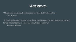 Microservices
“Microservices are small, autonomous services that work together”
Sam Newman
“A small application that can be deployed independently, scaled independently, and
tested independently and that has a single responsibility.”
Johannes Thönes
 