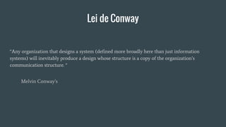 Lei de Conway
“Any organization that designs a system (defined more broadly here than just information
systems) will inevitably produce a design whose structure is a copy of the organization’s
communication structure. “
Melvin Conway’s
 