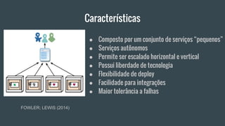 Características
FOWLER; LEWIS (2014)
● Composto por um conjunto de serviços “pequenos”
● Serviços autônomos
● Permite ser escalado horizontal e vertical
● Possui liberdade de tecnologia
● Flexibilidade de deploy
● Facilidade para integrações
● Maior tolerância a falhas
 