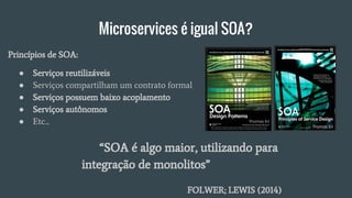 Microservices é igual SOA?
“SOA é algo maior, utilizando para
integração de monolitos”
FOLWER; LEWIS (2014)
● Serviços reutilizáveis
● Serviços compartilham um contrato formal
● Serviços possuem baixo acoplamento
● Serviços autônomos
● Etc...
Princípios de SOA:
 