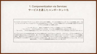 2: Organized around Business Capabilities:
ビジネス遂行能力に基づいた組織整理
巨大なアプリケーションを開発する際、UI・業務ロジック・基盤・DBAといったチームに分割するケースがあります。これ
はこれで良い面もありますが、単純な仕様変更や機能追加であっても、チーム横断のプロジェクトとなり、時間がかかった
り、予算承認が困難になります。コンウェイの法則が示すように、組織構造とソフトウェアの構造には密接な関係がありま
す。
マイクロサービスでは、ビジネス遂行能力に基づいて整理されたサービスの単位にチームを分割します。具体的には、UI・
業務ロジック・基盤・DBAなどの必要なスキルを全て含む、クロスファンクショナル型と呼ばれます。勘の良い方は気づか
れたかもしれませんが、これはアジャイルの一つであるSCRUMの文脈でも語られる内容になります。
こういったクロスファンクショナル型は、MONOLITHアプリケーションでも実現可能ですが、マイクロサービスは組織間を
サービスで疎結合にすることができるため、より実現しやすいと言えます。
 
