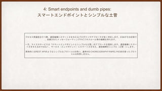 5: Decentralized Governance:
分散統治
組織で開発プロセスやフレームワークを「標準化」することで、人材の流動性を増すことができるといったメリットが得
られる等の理由で中央集権型が当たり前のように語られてきました。全ての問題が釘ではなく、全ての解決方法がハンマ
ーではないと語られています。
非機能の観点から考えてみると、超高性能を求められる業務では、NODE.JSやMEMCACHEDといった選択肢がある一方
で、そうでない業務には通常通りJAVAでRDBMSを使うといったやり方が考えられます。
MONOLITHなアプリケーションにおいても、こう言った使い分けは行われてきましたが、マイクロサービスは、サービ
ス間の独立性の面から、分割統治がやりやすいと言えます。
 