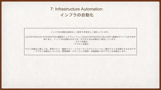 8: Design for failure:
障害発生を前提とした設計
NETFLIXでは、主に平日日中帯のオンライン時間帯に、サービスやデータセンタ単位で「敢えて」障害を発生させます。こ
れにより、開発・運用チームは耐障害性と監視の有効性について、絶えず検討・改善することができます。
サービスはいつでも停止し得るため、即時検知および可能であれば自動回復の仕組みが重要となります。
多くの開発プロジェクトにおいては、個々のサービスごとに、以下を一覧表示するいわゆるダッシュボードが活用されます
。
・サービスの死活状態
・システム面のメトリクス：データベースが受け付けるトランザクション数等
・ビジネス面のメトリクス：顧客からの注文数等
 