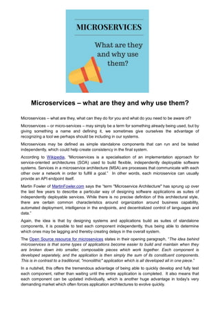Microservices – what are they and why use them?
Microservices – what are they, what can they do for you and what do you need to be aware of?
Microservices – or micro-services – may simply be a term for something already being used, but by
giving something a name and defining it, we sometimes give ourselves the advantage of
recognizing a tool we perhaps should be including in our systems.
Microservices may be defined as simple standalone components that can run and be tested
independently, which could help create consistency in the final system.
According to Wikipedia, “Microservices is a specialisation of an implementation approach for
service-oriented architectures (SOA) used to build flexible, independently deployable software
systems. Services in a microservice architecture (MSA) are processes that communicate with each
other over a network in order to fulfill a goal.” In other words, each microservice can usually
provide an API endpoint itself.
Martin Fowler of MartinFowler.com says the “term "Microservice Architecture" has sprung up over
the last few years to describe a particular way of designing software applications as suites of
independently deployable services. While there is no precise definition of this architectural style,
there are certain common characteristics around organization around business capability,
automated deployment, intelligence in the endpoints, and decentralized control of languages and
data.”
Again, the idea is that by designing systems and applications build as suites of standalone
components, it is possible to test each component independently, thus being able to determine
which ones may be lagging and thereby creating delays in the overall system.
The Open Source resource for microservices states in their opening paragraph, “The idea behind
microservices is that some types of applications become easier to build and maintain when they
are broken down into smaller, composable pieces which work together. Each component is
developed separately, and the application is then simply the sum of its constituent components.
This is in contrast to a traditional, "monolithic" application which is all developed all in one piece.”
In a nutshell, this offers the tremendous advantage of being able to quickly develop and fully test
each component, rather than waiting until the entire application is completed. It also means that
each component can be updated individually, which is another huge advantage in today's very
demanding market which often forces application architectures to evolve quickly.
 