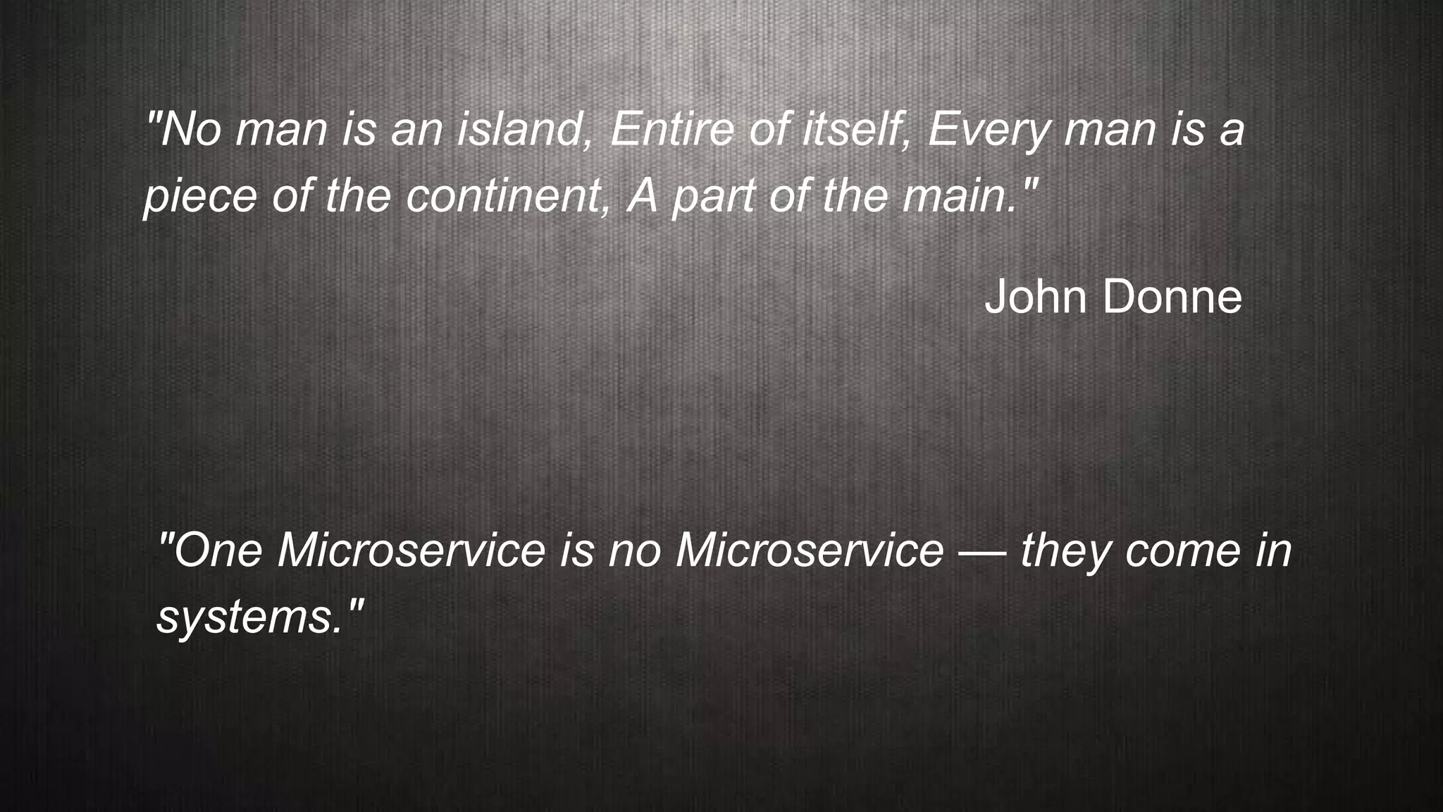 "No man is an island, Entire of itself, Every man is a
piece of the continent, A part of the main."
John Donne
"One Microservice is no Microservice — they come in
systems."
 