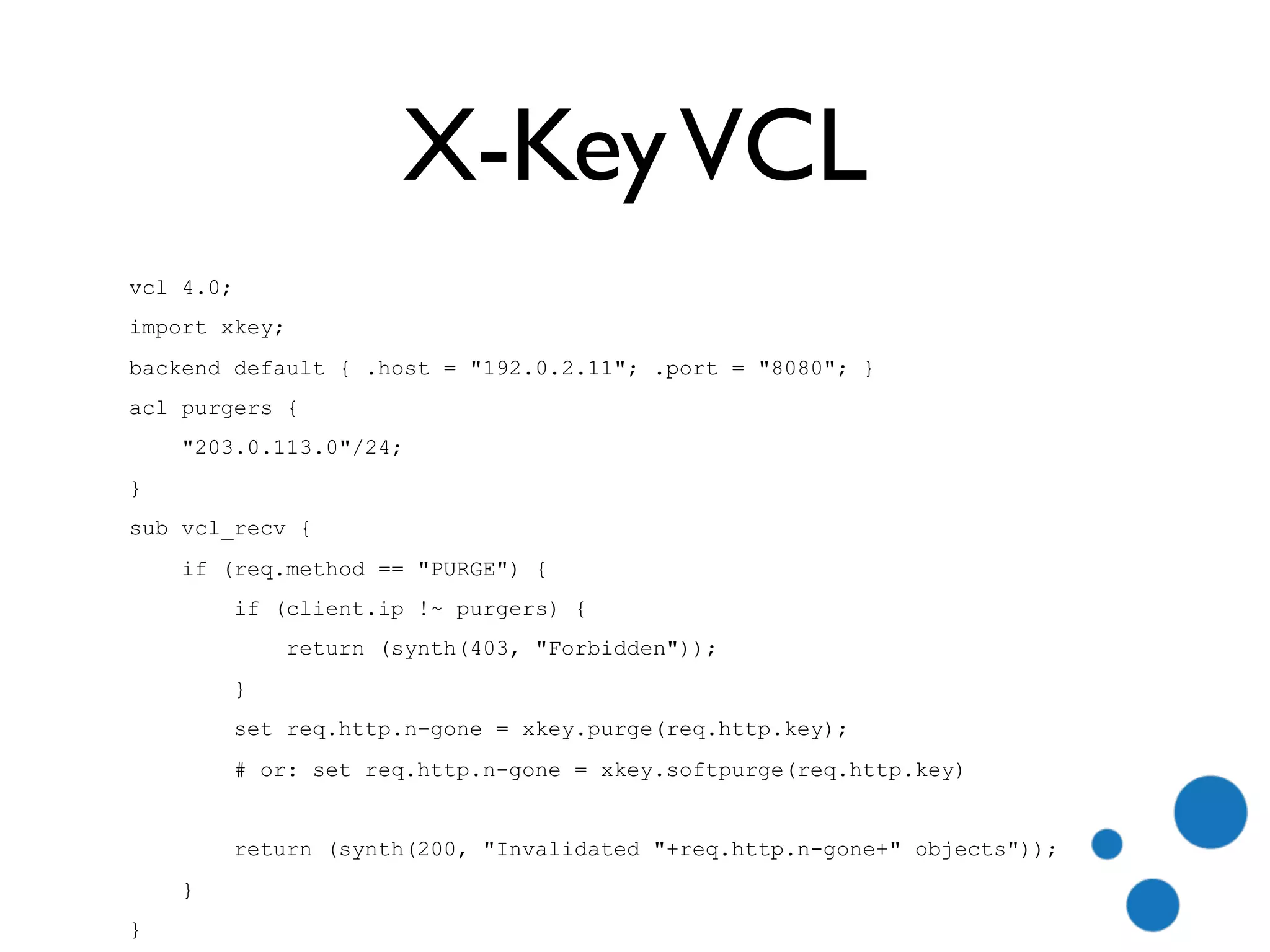 X-KeyVCL
vcl 4.0;
import xkey;
backend default { .host = "192.0.2.11"; .port = "8080"; }
acl purgers {
"203.0.113.0"/24;
}
sub vcl_recv {
if (req.method == "PURGE") {
if (client.ip !~ purgers) {
return (synth(403, "Forbidden"));
}
set req.http.n-gone = xkey.purge(req.http.key);
# or: set req.http.n-gone = xkey.softpurge(req.http.key)
return (synth(200, "Invalidated "+req.http.n-gone+" objects"));
}
}
 