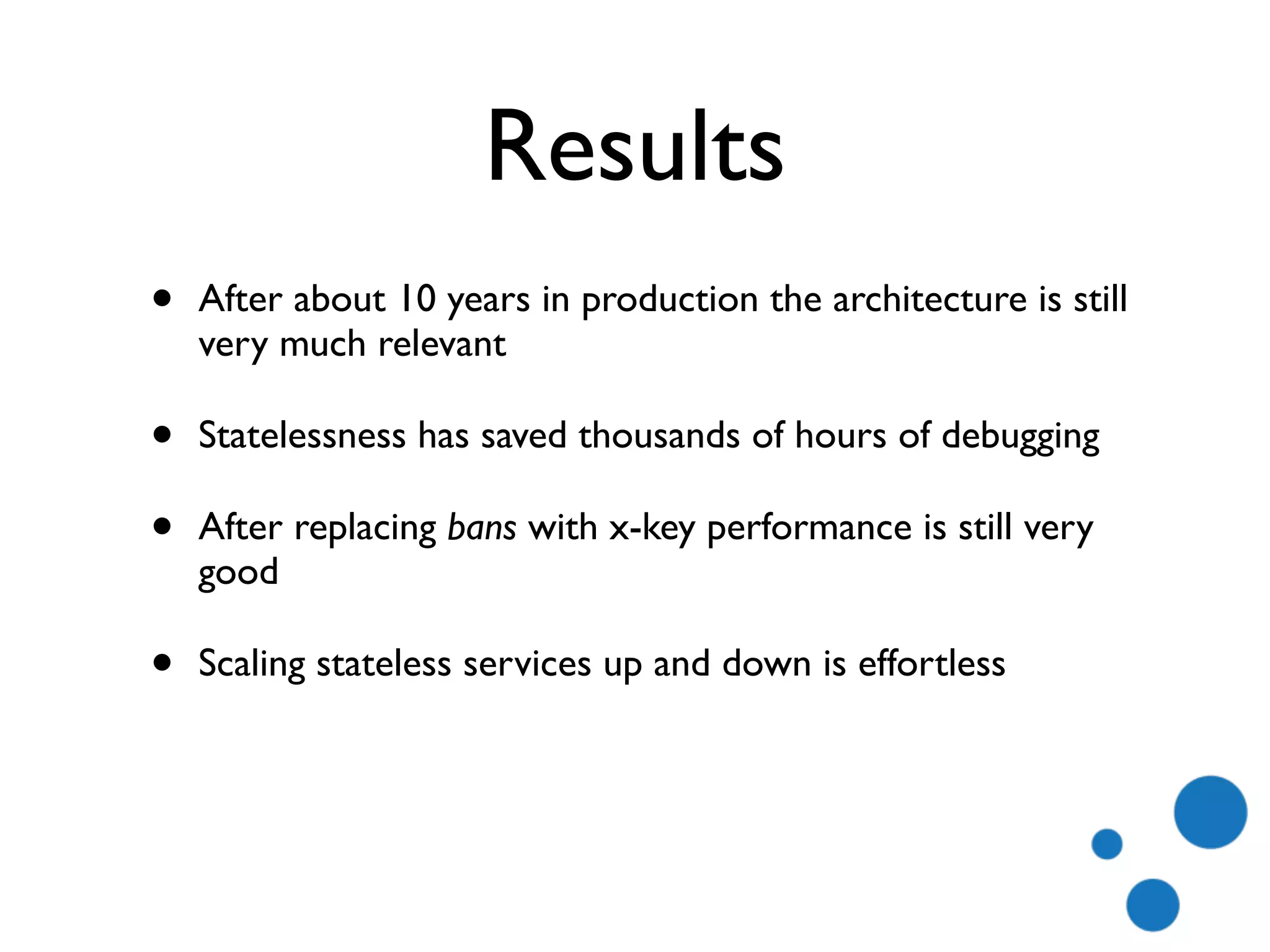 Results
• After about 10 years in production the architecture is still
very much relevant
• Statelessness has saved thousands of hours of debugging
• After replacing bans with x-key performance is still very
good
• Scaling stateless services up and down is effortless
 