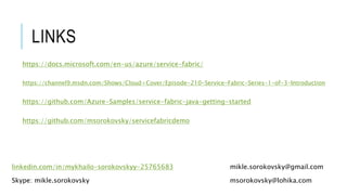 linkedin.com/in/mykhailo-sorokovskyy-25765683 mikle.sorokovsky@gmail.com
msorokovsky@lohika.comSkype: mikle.sorokovsky
LINKS
https://github.com/msorokovsky/servicefabricdemo
https://docs.microsoft.com/en-us/azure/service-fabric/
https://github.com/Azure-Samples/service-fabric-java-getting-started
https://channel9.msdn.com/Shows/Cloud+Cover/Episode-210-Service-Fabric-Series-1-of-3-Introduction
 