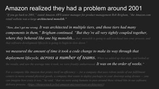 Amazon realized they had a problem around 2001
“If you go back to 2001,” stated Amazon AWS senior manager for product management Rob Brigham, “the Amazon.com
retail website was a large architectural monolith.”
“Now, don’t get me wrong. It was architected in multiple tiers, and those tiers had many
components in them,” Brigham continued. “But they’re all very tightly coupled together,
where they behaved like one big monolith... that monolith is going to add overhead into your process, and
that software development lifecycle is going to begin to slow down.”
we measured the amount of time it took a code change to make its way through that
deployment lifecycle, across a number of teams. When we added up that data, and looked at
the results, and saw the average time it took, we were frankly embarrassed. It was on the order of weeks.”
For a company like Amazon that prides itself on efficiency — for a company that uses robots inside of our fulfillment
centers to move around physical goods, a company that wants to deploy packages to your doorstep using drones — you
can imagine how crazy it was,” he said, “that we were using humans to pass around these virtual bits in our software
delivery process.. (https://thenewstack.io/led-amazon-microservices-architecture/)
 