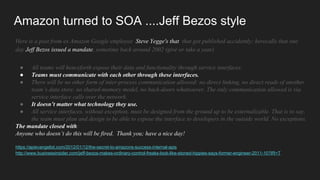 Amazon turned to SOA ....Jeff Bezos style
Here is a post from ex Amazon Google employee Steve Yegge's that that got published accidently; herecalls that one
day Jeff Bezos issued a mandate, sometime back around 2002 (give or take a year)
● All teams will henceforth expose their data and functionality through service interfaces.
● Teams must communicate with each other through these interfaces.
● There will be no other form of inter-process communication allowed: no direct linking, no direct reads of another
team’s data store, no shared-memory model, no back-doors whatsoever. The only communication allowed is via
service interface calls over the network.
● It doesn’t matter what technology they use.
● All service interfaces, without exception, must be designed from the ground up to be externalizable. That is to say,
the team must plan and design to be able to expose the interface to developers in the outside world. No exceptions.
The mandate closed with:
Anyone who doesn’t do this will be fired. Thank you; have a nice day!
https://apievangelist.com/2012/01/12/the-secret-to-amazons-success-internal-apis
http://www.businessinsider.com/jeff-bezos-makes-ordinary-control-freaks-look-like-stoned-hippies-says-former-engineer-2011-10?IR=T
 