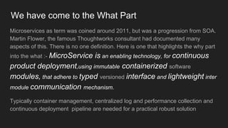 We have come to the What Part
Microservices as term was coined around 2011, but was a progression from SOA.
Martin Flower, the famous Thoughtworks consultant had documented many
aspects of this. There is no one definition. Here is one that highlights the why part
into the what :- MicroService is an enabling technology, for continuous
product deployment,using immutable containerized software
modules, that adhere to typed versioned interface and lightweight inter
module communication mechanism.
Typically container management, centralized log and performance collection and
continuous deployment pipeline are needed for a practical robust solution
 