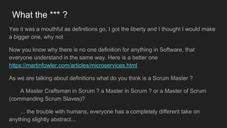 What the *** ?
Yes it was a mouthful as definitions go, I got the liberty and I thought I would make
a bigger one, why not
Now you know why there is no one definition for anything in Software, that
everyone understand in the same way. Here is a better one
https://martinfowler.com/articles/microservices.html
As we are talking about definitions what do you think is a Scrum Master ?
A Master Craftsman in Scrum ? a Master in Scrum ? or a Master of Scrum
(commanding Scrum Slaves)?
... the trouble with humans, everyone has a completely different take on
anything slightly abstract...
 