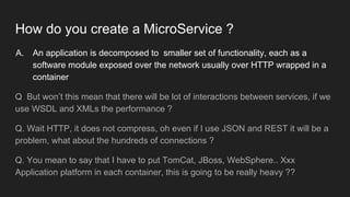 How do you create a MicroService ?
A. An application is decomposed to smaller set of functionality, each as a
software module exposed over the network usually over HTTP wrapped in a
container
Q But won’t this mean that there will be lot of interactions between services, if we
use WSDL and XMLs the performance ?
Q. Wait HTTP, it does not compress, oh even if I use JSON and REST it will be a
problem, what about the hundreds of connections ?
Q. You mean to say that I have to put TomCat, JBoss, WebSphere.. Xxx
Application platform in each container, this is going to be really heavy ??
 