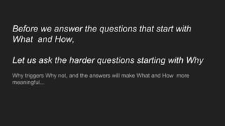 Before we answer the questions that start with
What and How,
Let us ask the harder questions starting with Why
Why triggers Why not, and the answers will make What and How more
meaningful...
 