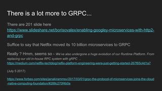 There is a lot more to GRPC...
There are 201 slide here
https://www.slideshare.net/borisovalex/enabling-googley-microservices-with-http2-
and-grpc
Suffice to say that Netflix moved its 10 billion microservices to GRPC
Really ? Hmm, seems so - We’ve also undergone a huge evolution of our Runtime Platform. From
replacing our old in-house RPC system with gRPC ..
https://medium.com/netflix-techblog/neflix-platform-engineering-were-just-getting-started-267f65c4d1a7
(July 5 2017)
https://www.forbes.com/sites/janakirammsv/2017/03/01/grpc-the-protocol-of-microservices-joins-the-cloud
-native-computing-foundation/#288c270f4b0a
 