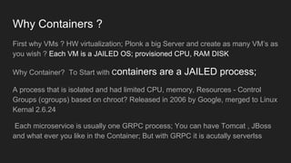 Why Containers ?
First why VMs ? HW virtualization; Plonk a big Server and create as many VM’s as
you wish ? Each VM is a JAILED OS; provisioned CPU, RAM DISK
Why Container? To Start with Containers are a JAILED process;
A process that is isolated and had limited CPU, memory, Resources - Control
Groups (cgroups) based on chroot? Released in 2006 by Google, merged to Linux
Kernal 2.6.24
Each microservice is usually one GRPC process; You can have Tomcat , JBoss
and what ever you like in the Container; But with GRPC it is acutally serverlss
 