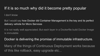 If it is so much why did it become pretty popular
I don’t know
But I would say how Docker did Container Management is the key and its perfect
delivery vehicle for Micro Services
It is not really well appreciated; But each layer in a Dockerfile build Docker Image
is immutable
Docker is delivering the promise of immutable infrastructure.
Many of the things of Continuous Deployment works because
of this like rollback, easy upgrade etc...
 